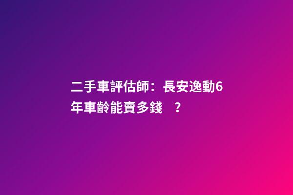 二手車評估師：長安逸動6年車齡能賣多錢？